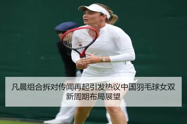 凡晨组合拆对传闻再起引发热议中国羽毛球女双新周期布局展望