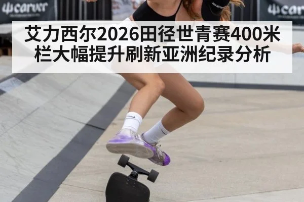 艾力西尔2026田径世青赛400米栏大幅提升刷新亚洲纪录分析