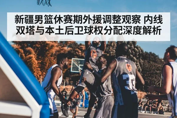 新疆男篮休赛期外援调整观察 内线双塔与本土后卫球权分配深度解析