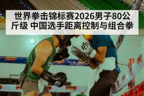 世界拳击锦标赛2026男子80公斤级 中国选手距离控制与组合拳