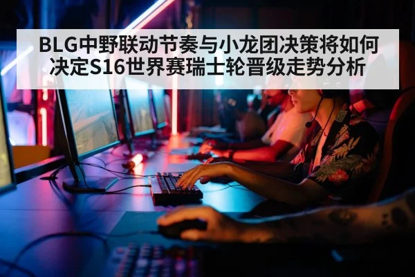 BLG中野联动节奏与小龙团决策将如何决定S16世界赛瑞士轮晋级走势分析