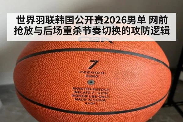 世界羽联韩国公开赛2026男单 网前抢放与后场重杀节奏切换的攻防逻辑