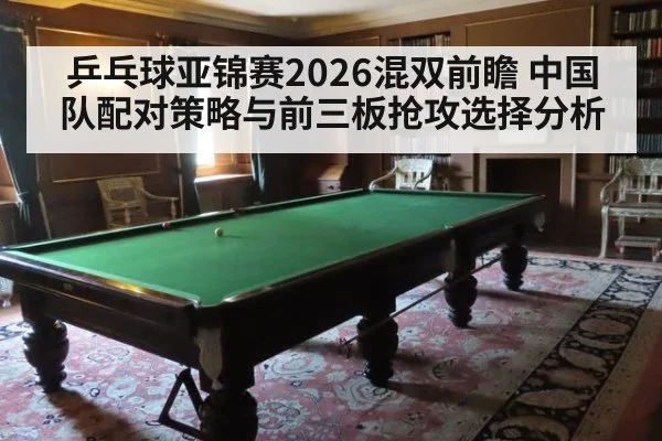 乒乓球亚锦赛2026混双前瞻 中国队配对策略与前三板抢攻选择分析