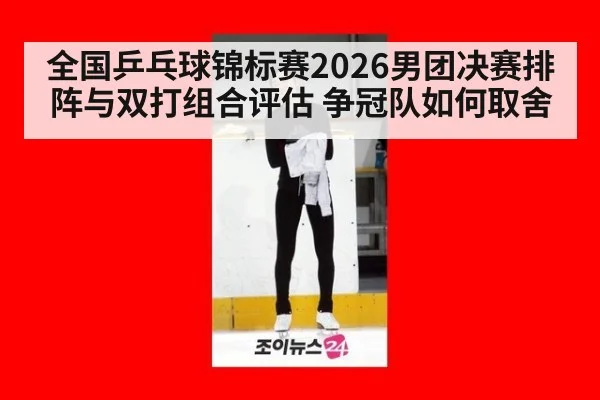 全国乒乓球锦标赛2026男团决赛排阵与双打组合评估 争冠队如何取舍