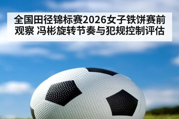 全国田径锦标赛2026女子铁饼赛前观察 冯彬旋转节奏与犯规控制评估