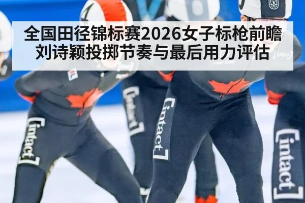 全国田径锦标赛2026女子标枪前瞻 刘诗颖投掷节奏与最后用力评估